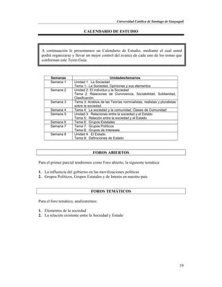 Universidad Católica de Santiago de Guayaquil
19
CALENDARIO DE ESTUDIO
Semanas Unidades/temarios
Semana 1 Unidad 1: La Sociedad
Tema 1: La Sociedad, Opiniones y sus elementos
Semana 2 Unidad 2: El individuo y la Sociedad
Tema 2: Relaciones de Convivencia, Sociabilidad, Solidaridad,
Clasificación
Semana 3 Tema 3: Análisis de las Teorías nominalistas, realistas y pluralistas
sobre la sociedad
Semana 4 Tema 4: La sociedad y la comunidad, Clases de Comunidad
Semana 5 Unidad 3: Relaciones entre la sociedad y el Estado
Tema 5: Relación entre la sociedad y el Estado
Semana 6 Tema 6: Grupos Estatales
Semana 7 Tema 7: Grupos Políticos
Tema 8: Grupos de Intereses
Semana 8 Unidad 4: El Estado
Tema 9: Definiciones de Estado
FOROS ABIERTOS
Para el primer parcial tendremos como Foro abierto, la siguiente temática:
1. La influencia del gobierno en las movilizaciones políticas
2. Grupos Políticos, Grupos Estatales y de Interés en nuestro país
FOROS TEMÁTICOS
Para el foro temático, analizaremos:
1. Elementos de la sociedad
2. La relación existente entre la Sociedad y Estado
A continuación le presentamos un Calendario de Estudio, mediante el cual usted
podrá organizarse y llevar un mejor control del avance de cada uno de los temas que
conforman este Texto Guía.
 