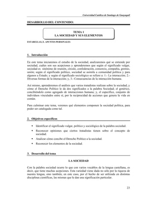 Universidad Católica de Santiago de Guayaquil
23
DESARROLLO DEL CONTENIDO:
ESTARELLAS, E. APUNTES PERSONALES
1. Introducción
En este tema iniciaremos el estudio de la sociedad, analizaremos qué se entiende por
sociedad, cuáles son sus acepciones y aprenderemos que según el significado vulgar,
sociedad es sinónimo de reunión, círculo, confederación, consorcio, compañía, gremio,
unión; según el significado político, sociedad se asimila a comunidad política y para
algunos a Estado; y según el significado sociológico se refiere a: 1.- La interacción; 2.-
Diversas formas de la interacción; y, 3.- Consecuencias de la interacción humana.
Así mismo, aprenderemos el análisis que varios tratadistas realizan sobre la sociedad; y
cómo el Derecho Político le da dos significados a la palabra Sociedad; el genérico,
concibiéndolo como agregado de interacciones humana; y, el específico, conjunto de
individuos vinculados entre sí, por la reciprocidad de acciones que genera la vida en
común.
Para culminar este tema, veremos qué elementos componen la sociedad política, para
poder ser catalogada como tal.
2. Objetivos específicos
 Identificar el significado vulgar, político y sociológico de la palabra sociedad.
 Reconocer opiniones que ciertos tratadistas tienen sobre el concepto de
sociedad.
 Analizar cómo concibe el Derecho Político a la sociedad.
 Reconocer los elementos de la sociedad.
3. Desarrollo del tema
LA SOCIEDAD
Con la palabra sociedad ocurre lo que con varios vocablos de la lengua castellana, es
decir, que tiene muchas acepciones. Esta variedad viene dada no sólo por la riqueza de
nuestra lengua, sino también, en este caso, por el hecho de ser utilizada en distintas
disciplinas científicas, las mismas que le dan una significación particular.
TEMA 1
LA SOCIEDAD Y SUS ELEMENTOS
 