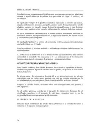 Sistema de Educación a Distancia
24
Para facilitar una mejor comprensión del presente tema agruparemos en tres principales
campos la significación que la palabra tiene para ellos: el vulgar, el político y el
sociológico.
El significado “vulgar” de la palabra sociedad es equivalente o sinónimo de reunión,
círculo, confederación, consorcio, compañía, gremio, unión. Sirve para referirse a todo
el género humano, por ejemplo, cuando decimos la sociedad humana o, para distinguir
diversas clases sociales, así por ejemplo, hablamos de alta sociedad, de la baja sociedad.
En pocas palabras la acepción vulgar de la palabra sociedad, abarca todas las formas de
reunión de hombres, no importando cuál sea el objetivo de la misma, los medios usados
y los miembros que la componen.
El significado “político”, se asimila a la comunidad política, aunque existen tratadistas
que la identifican con el Estado.
Para la sociología el término sociedad es utilizado para designar indistintamente los
siguientes casos:
1.- El hecho de la interacción; 2.- Las diversas formas de la interacción, tales como la
comunidad; la sociedad y la asociación; y 3.- Las consecuencias de la interacción
humana, valga decir, la integración de grupos de variadas características.
OPINIONES DE DESTACADOS TRATADISTAS:
Para Thomás Hobbes y Juan Jacobo Rousseau, la sociedad es equivalente al Estado,
mientras que para San Agustín la sociedad sería el género y la política, en este caso el
Estado, la especie.
La diversa gama de opiniones no termina allí y nos encontramos con los teóricos
anarquistas para los cuales como resultado una vida de opresión mientras que la
sociedad es todo lo contrario, por ser fuente de existencia libre y vivida a plenitud.
Respecto al Derecho Político, el vocablo social tiene dos significados, uno genérico y
otro específico.
En el sentido genérico, sociedad es el agregado de interacciones humanas. En el
significado específico, es el conjunto de individuos vinculados entre sí, por la
reciprocidad de acciones que genera la vida en común.
ELEMENTOS DE LA SOCIEDAD:
Para una mejor comprensión del estudio de los elementos de la sociedad lo vamos a
sintetizar en el siguiente mapa conceptual:
 