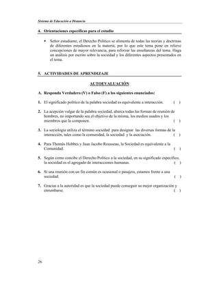 Sistema de Educación a Distancia
26
4. Orientaciones específicas para el estudio
 Señor estudiante, el Derecho Político se alimenta de todas las teorías y doctrinas
de diferentes estudiosos en la materia, por lo que este tema pone en relieve
concepciones de mayor relevancia, para reforzar las enseñanzas del tema. Haga
un análisis por escrito sobre la sociedad y los diferentes aspectos presentados en
el tema.
5. ACTIVIDADES DE APRENDIZAJE
AUTOEVALUACIÓN
A. Responda Verdadero (V) o Falso (F) a los siguientes enunciados:
1. El significado político de la palabra sociedad es equivalente a interacción. ( )
2. La acepción vulgar de la palabra sociedad, abarca todas las formas de reunión de
hombres, no importando sea el objetivo de la misma, los medios usados y los
miembros que la componen. ( )
3. La sociología utiliza el término sociedad para designar las diversas formas de la
interacción, tales como la comunidad, la sociedad y la asociación. ( )
4. Para Thomás Hobbes y Juan Jacobo Rousseau, la Sociedad es equivalente a la
Comunidad. ( )
5. Según como concibe el Derecho Político a la sociedad, en su significado específico,
la sociedad es el agregado de interacciones humanas. ( )
6. Si una reunión con un fin común es ocasional o pasajera, estamos frente a una
sociedad. ( )
7. Gracias a la autoridad es que la sociedad puede conseguir su mejor organización y
enrumbarse. ( )
 