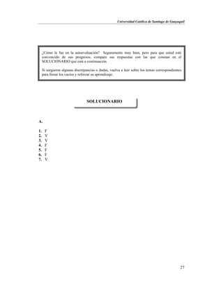 Universidad Católica de Santiago de Guayaquil
27
A.
1. F
2. V
3. V
4. F
5. F
6. F
7. V
SOLUCIONARIO
¿Cómo le fue en la autoevaluación? Seguramente muy bien, pero para que usted esté
convencido de sus progresos, compare sus respuestas con las que constan en el
SOLUCIONARIO que está a continuación.
Si surgieron algunas discrepancias o dudas, vuelva a leer sobre los temas correspondientes
para llenar los vacíos y reforzar su aprendizaje.
 