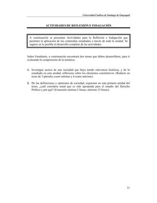 Universidad Católica de Santiago de Guayaquil
31
ACTIVIDADES DE REFLEXIÓN E INDAGACIÓN
Señor Estudiante, a continuación encontrará dos temas que deben desarrollarse, para ir
evaluando la comprensión de la temática:
1. Investigue acerca de una sociedad que haya tenido relevancia histórica, y de lo
estudiado en esta unidad, reflexione sobre los elementos constitutivos. (Redacte un
texto de 3 párrafos como mínimo y 6 como máximo).
2. De las definiciones y opiniones de sociedad, expuestas en esta primera unidad del
texto, ¿cuál considera usted que es más apropiada para el estudio del Derecho
Político y por qué? (Extensión mínima 5 líneas, máxima 15 líneas).
A continuación se presentan Actividades para la Reflexión e Indagación que
permiten la aplicación de los contenidos estudiados a través de toda la unidad. Se
sugiere en lo posible el desarrollo completo de las actividades.
 