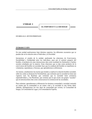 Universidad Católica de Santiago de Guayaquil
33
ESTARELLAS, E. APUNTES PERSONALES
INTRODUCCIÓN
En esta unidad analizaremos bajo distintos aspectos, los diferentes escenarios que se
pueden dar en la relación entre el Individuo y la Sociedad.
Iniciaremos el estudio de la unidad, analizando las relaciones de Convivencia,
Sociabilidad y Solidaridad entre los individuos, pues por el carácter gregario del
hombre, el producto de estas interacciones dan como resultado los fenómenos y hechos
sociales estudiados por la materia. Estas relaciones que se dan como producto de la
convivencia del hombre en sociedad, hace que la conducta del hombre se manifieste en
voluntarias, espontáneas y forzosas, que aprenderemos a diferenciar.
Así mismo, estudiaremos las teorías que tienden a explicar la relación hombre-sociedad,
sobre las cuales se destacan las Nominalistas, que sostienen que la sociedad no tiene una
vigencia real; las Realistas que sostienen que la sociedad tiene existencia
superindividual; y, las Pluralistas, que sostiene que lo que existe son grupos “sociales”
que al entremezclarse dan como consecuencia la existencia de las sociedades.
Para culminar, aprenderemos a diferenciar los términos comunidad y sociedad, teniendo
en cuenta que la comunidad es un centro vital y la sociedad es una forma ideal.
Además, distinguiremos los tres tipos de comunidad que existen, la Comunidad de
Sangre, la Comunidad de Lugar y la Comunidad de Espíritu.
UNIDAD 2
EL INDIVIDUO Y LA SOCIEDAD
 