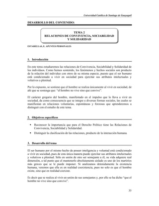 Universidad Católica de Santiago de Guayaquil
35
DESARROLLO DEL CONTENIDO:
ESTARELLAS, E. APUNTES PERSONALES
1. Introducción
En este tema estudiaremos las relaciones de Convivencia, Sociabilidad y Solidaridad de
los individuos. Como hemos sostenido, los fenómenos y hechos sociales son producto
de la relación del individuo con otros de su misma especie, puesto que el ser humano
está condicionado a vivir en sociedad para ejercitar sus atributos intelectuales y
volutivos a plenitud.
Por lo expuesto, se sostiene que el hombre se realiza únicamente al vivir en sociedad, de
ahí que se sostenga que: “el hombre no vive sino que convive”.
El carácter gregario del hombre, manifestado en el impulso que lo lleva a vivir en
sociedad, da como consecuencia que se integre a diversas formas sociales, las cuales se
manifiestan en relaciones voluntarias, espontáneas y forzosas que aprenderemos a
distinguir con el estudio de este tema.
2. Objetivos específicos
 Reconocer la importancia que para el Derecho Político tiene las Relaciones de
Convivencia, Sociabilidad y Solidaridad.
 Distinguir la clasificación de las relaciones, producto de la interacción humana.
3. Desarrollo del tema
El ser humano por el mismo hecho de poseer inteligencia y voluntad está condicionado
a vivir en sociedad, pues de esta única manera puede ejercitar sus atributos intelectuales
y volutivos a plenitud. Sólo en unión de otro ser semejante a él, su vida adquiere real
dimensión, a tal punto que el mantenerlo absolutamente aislado es uno de los martirios
más graves que se le puede imponer. Si analizamos detenidamente la existencia
humana, veremos que ella es en realidad coexistencia, pues no solo es que el hombre
existe, sino que en realidad coexiste.
Es decir que se realiza al vivir en unión de sus semejantes y, por ello se ha dicho “que el
hombre no vive sino que convive”.
TEMA 2
RELACIONES DE CONVIVENCIA, SOCIABILIDAD
Y SOLIDARIDAD
 