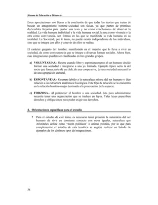Sistema de Educación a Distancia
36
Estas apreciaciones nos llevan a la conclusión de que todas las teorías que tratan de
buscar un antagonismo hombre-sociedad son falsas, ya que parten de premisas
dezlenables forjadas para probar una tesis y no como conclusiones de observar la
realidad. La vida humana individual y la vida humana social, la una como vivencia y la
otra como convivencia, son formas en las que se manifiesta la vida humana en su
totalidad. La Sociedad, por lo tanto, no puede existir independiente de los individuos,
sino que se integra con ellos y a través de ellos se realiza.
El carácter gregario del hombre, manifestado en el impulso que lo lleva a vivir en
sociedad, da como consecuencia que se integre a diversas formas sociales. Ahora bien,
esas integraciones pueden ser clasificadas en tres grandes grupos.
a) VOLUNTARIAS.- Ocurre cuando libre y espontáneamente el ser humano decide
formar una sociedad o integrarse a una ya formada. Ejemplo típico sería la del
socio que forma parte de un club, de una cooperativa, de una sociedad mercantil o
de una agrupación cultural.
b) ESPONTÁNEAS.- Ocurren debido a la naturaleza misma del ser humano y dice
relación a su estructura anatómica fisiológica. Este tipo de relación se la encuentra
en la relación hombre-mujer destinada a la procreación de la especie.
c) FORZOSA.- Al pertenecer el hombre a una sociedad, ésta para administrarse
necesita tener una organización que se traduce en leyes. Tales leyes prescriben
derechos y obligaciones para poder exigir sus derechos.
4. Orientaciones específicas para el estudio
 Para el estudio de este tema, es necesario tener presente la naturaleza del ser
humano de vivir en constante contacto con otros iguales, naturaleza que
Aristóteles define como “zoom politikon” o animal político, por lo que para
complementar el estudio de esta temática se sugiere realizar un listado de
ejemplos de los distintos tipos de integraciones.
 