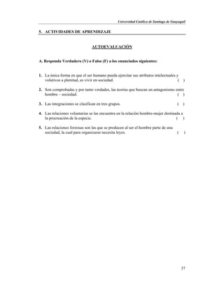 Universidad Católica de Santiago de Guayaquil
37
5. ACTIVIDADES DE APRENDIZAJE
AUTOEVALUACIÓN
A. Responda Verdadero (V) o Falso (F) a los enunciados siguientes:
1. La única forma en que el ser humano pueda ejercitar sus atributos intelectuales y
volutivos a plenitud, es vivir en sociedad. ( )
2. Son comprobadas y por tanto verdades, las teorías que buscan un antagonismo entre
hombre – sociedad. ( )
3. Las integraciones se clasifican en tres grupos. ( )
4. Las relaciones voluntarias se las encuentra en la relación hombre-mujer destinada a
la procreación de la especie. ( )
5. Las relaciones forzosas son las que se producen al ser el hombre parte de una
sociedad, la cual para organizarse necesita leyes. ( )
 