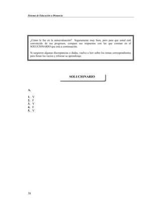 Sistema de Educación a Distancia
38
A.
1. V
2. F
3. V
4. F
5. V
SOLUCIONARIO
¿Cómo le fue en la autoevaluación? Seguramente muy bien, pero para que usted esté
convencido de sus progresos, compare sus respuestas con las que constan en el
SOLUCIONARIO que está a continuación.
Si surgieron algunas discrepancias o dudas, vuelva a leer sobre los temas correspondientes
para llenar los vacíos y reforzar su aprendizaje.
 