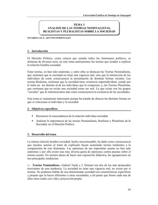 Universidad Católica de Santiago de Guayaquil
39
ESTARELLAS, E. APUNTES PERSONALES
1. Introducción
El Derecho Político, como ciencia que estudia todos los fenómenos políticos, se
alimenta de diversas tesis; en este tema analizaremos las teorías que tienden a explicar
la relación hombre-sociedad.
Estas teorías, no han sido unánimes, y entre ellas se destacan las Teorías Nominalistas,
que sostienen que la sociedad no tiene una vigencia real, sino que la interacción de los
individuos da como consecuencia la presentación de distintas formas sociales. Las
teorías Realistas, sostienen que la sociedad tiene existencia superindividual, siendo por
lo tanto un ser distinto al de los individuos que la componen; y, las Teorías Pluralistas,
que sostienen que no existe una sociedad como ser real. Lo que existe son los grupos
“sociales” que al entremezclarse dan como consecuencia la existencia de las sociedades.
Este tema es sumamente interesante porque ha tratado de abarcar las distintas formas en
que se relacionan el individuo y la sociedad.
2. Objetivos específicos
 Reconocer la trascendencia de la relación individuo-sociedad.
 Analizar la importancia de las teorías Nominalistas, Realistas y Pluralistas de la
Sociedad, en el Derecho Político.
3. Desarrollo del tema
La íntima relación hombre-sociedad, hecho incuestionable, ha dado como consecuencia
que muchos autores al tratar de explicarlo hayan sustentado teorías tendientes a la
comprensión de este fenómeno. Las opiniones de tan importante asunto no han sido
unánimes y por ello existe una muy diversa gama de opiniones contra puestas sobre el
mismo asunto. En nuestro deseo de hacer una exposición didáctica, las agruparemos en
tres principales tendencias:
1.- Teorías Nominalistas.- Gabriel Tarde y J. Simmel son dos de los más destacados
teorizantes de esta tendencia. La sociedad no tiene una vigencia real, no existe por sí
misma. No podemos hablar de una determinada sociedad con características específicas
y propias que la hacen diferentes a otras sociedades, a tal punto que forme cada una de
ellas entes reales con vida y proyección propia.
TEMA 3
ANALISIS DE LAS TEORIAS NOMINALISTAS,
REALISTAS Y PLURALISTAS SOBRE LA SOCIEDAD
 