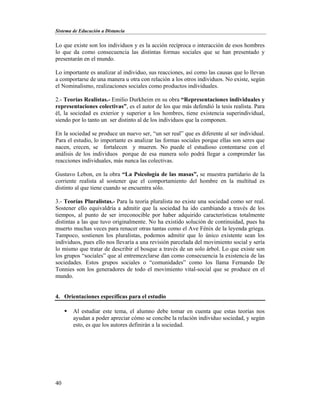Sistema de Educación a Distancia
40
Lo que existe son los individuos y es la acción recíproca o interacción de esos hombres
lo que da como consecuencia las distintas formas sociales que se han presentado y
presentarán en el mundo.
Lo importante es analizar al individuo, sus reacciones, así como las causas que lo llevan
a comportarse de una manera u otra con relación a los otros individuos. No existe, según
el Nominalismo, realizaciones sociales como productos individuales.
2.- Teorías Realistas.- Emilio Durkheim en su obra “Representaciones individuales y
representaciones colectivas”, es el autor de los que más defendió la tesis realista. Para
él, la sociedad es exterior y superior a los hombres, tiene existencia superindividual,
siendo por lo tanto un ser distinto al de los individuos que la componen.
En la sociedad se produce un nuevo ser, “un ser real” que es diferente al ser individual.
Para el estudio, lo importante es analizar las formas sociales porque ellas son seres que
nacen, crecen, se fortalecen y mueren. No puede el estudioso contentarse con el
análisis de los individuos porque de esa manera solo podrá llegar a comprender las
reacciones individuales, más nunca las colectivas.
Gustavo Lebon, en la obra “La Psicología de las masas”, se muestra partidario de la
corriente realista al sostener que el comportamiento del hombre en la multitud es
distinto al que tiene cuando se encuentra sólo.
3.- Teorías Pluralistas.- Para la teoría pluralista no existe una sociedad como ser real.
Sostener ello equivaldría a admitir que la sociedad ha ido cambiando a través de los
tiempos, al punto de ser irreconocible por haber adquirido características totalmente
distintas a las que tuvo originalmente. No ha existido solución de continuidad, pues ha
muerto muchas veces para renacer otras tantas como el Ave Fénix de la leyenda griega.
Tampoco, sostienen los pluralistas, podemos admitir que lo único existente sean los
individuos, pues ello nos llevaría a una revisión parcelada del movimiento social y sería
lo mismo que tratar de describir el bosque a través de un solo árbol. Lo que existe son
los grupos “sociales” que al entremezclarse dan como consecuencia la existencia de las
sociedades. Estos grupos sociales o “comunidades” como los llama Fernando De
Tonnies son los generadores de todo el movimiento vital-social que se produce en el
mundo.
4. Orientaciones específicas para el estudio
 Al estudiar este tema, el alumno debe tomar en cuenta que estas teorías nos
ayudan a poder apreciar cómo se concibe la relación individuo sociedad, y según
esto, es que los autores definirán a la sociedad.
 