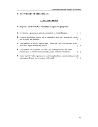 Universidad Católica de Santiago de Guayaquil
41
5. ACTIVIDADES DE APRENDIZAJE
AUTOEVALUACIÓN
A. Responda Verdadero (V) o Falso (F) a las siguientes preguntas:
1. El principal exponente de la teoría nominalista es Emilio Durkein. ( )
2. La teoría nominalista sostiene que la sociedad no tiene una vigencia real, puesto
que no existe por sí misma. ( )
3. En la sociedad se produce un nuevo ser, “un ser real” que no es diferente al ser
individual, según las teorías Realistas. ( )
4. Lo que existe son los grupos “sociales” que al entremezclarse dan como
consecuencia la existencia de sociedades, según las teorías Pluralistas. ( )
5. Según Gabriel Tarde, exponente de las teorías pluralistas, las comunidades son las
generadoras de todo el movimiento vital-social. ( )
 