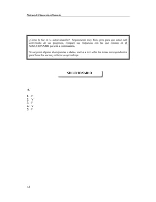 Sistema de Educación a Distancia
42
A.
1. F
2. V
3. F
4. V
5. F
SOLUCIONARIO
¿Cómo le fue en la autoevaluación? Seguramente muy bien, pero para que usted esté
convencido de sus progresos, compare sus respuestas con las que constan en el
SOLUCIONARIO que está a continuación.
Si surgieron algunas discrepancias o dudas, vuelva a leer sobre los temas correspondientes
para llenar los vacíos y reforzar su aprendizaje.
 
