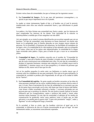 Sistema de Educación a Distancia
44
Existen varias clases de comunidades, las que se forman por las siguientes causas:
1. La Comunidad de Sangre.- Es la que nace del parentesco consanguíneo y es
quizás la que mayor importancia tuvo en el pasado.
La madre se siente íntimamente ligada al hijo y al hombre con el cual lo procreó,
estableciendo entre ellos una relación sumamente fuerte y que difícilmente se puede
romper.
Los padres y los hijos forman una comunidad muy fuerte a punto que los intereses de
unos comprenden los intereses de los demás. Esta intensidad de la relación va
disminuyéndose a medida que el lazo sanguíneo sea más débil.
Así, por ejemplo, no se siente la misma identificación con un primo segundo que con un
hermano. Tal tipo de comunidad, como decíamos en líneas anteriores, era mucho más
fuerte en la antigüedad, pues la familia abarcaba en esos tiempos mayor número de
personas. En la actualidad, el fenómeno del urbanismo, las facilidades de trasladarse de
un lugar a otro y la complejidad de la vida moderna la han atenuado, pero no extinguido
y así vemos, cómo aun en los países más industrializados, la comunidad de la sangre
sigue existiendo entre padres e hijos, pese al hecho de que a veces no se encuentran
juntos.
2. Comunidad de lugar.- Es también conocida con el nombre de “Comunidad de
vecindad” y nace por el hecho de estar el hombre viviendo cerca de otro hombre, lo
que da como consecuencia una solidaridad entre ellos. En este tipo de comunidad se
produce el siguiente fenómeno: mientras más reducida es la vecindad, mayor será la
solidaridad; y, mientras mayor sea el área geográfica y el número de personas que
habitan en ella, menor será el lazo que los une.
Así en los pueblos pequeños la unión entre sus habitantes es mucho mayor que el
existente entre los ciudadanos de una gran metrópolis. Pero aún en la gran metrópolis, la
comunidad de vecindad se produce pero fragmentada; de allí que en la ciudad se hable
de los “barrios”.
3. La Comunidad del espíritu.- Se gesta cuando un hombre encuentra en las ideas de
otras personas similitud con las suyas, estableciéndose una corriente efectiva entre el
uno y el otro. Para el nacimiento de ese lazo de solidaridad no es necesario que una
de las partes haya conversado con la otra, sólo hasta que éstas lo hayan oído hablar,
visto actuar o haber escuchado referencia a hechos y acciones ejecutadas por esa
persona para que se produzca la relación. De esta forma se puede explicar la enorme
influencia que los evangelizadores, santos o políticos han tenido y tienen sobre
enormes masas humanas. En este tipo de comunidad, el adelanto de los medios de
comunicación ha producido varios casos patéticos como el hecho que un líder
galvanice a un pueblo para la guerra total “o para solo prometerle “sangre”, sudor y
lágrimas” en una conflagración larga y homicida.
En la sociedad, si bien es cierto, que los hombres conviven al igual que en la
comunidad, se diferencia de ésta en el hecho incuestionable de que en lugar de estar
íntimamente unidos, se encuentran esencialmente separados.
 