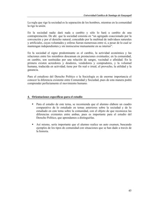 Universidad Católica de Santiago de Guayaquil
45
La regla que rige la sociedad es la separación de los hombres, mientras en la comunidad
la rige la unión.
En la sociedad nadie dará nada a cambio y sólo lo hará a cambio de una
contraprestación. De ahí que la sociedad consista en “un agregado coaccionado por la
convención y por el derecho natural, concedido por la multitud de individuos naturales
y artificiales, cuyas voluntades y esferas fueran numerosas entre sí, a pesar de lo cual se
mantengan independientes y sin inmiscuirse mutuamente en su interior”.
En la sociedad el signo predominante es el cambio, la actividad económica y las
relaciones entre los miembros descansan en prestaciones eventuales; en la comunidad,
en cambio, son sustituidas por una relación de sangre, vecindad o afinidad. En la
primera existen acreedores y deudores, vendedores y compradores, y la voluntad
humana, traducida en actividad, tiene por fin real o irreal, el provecho, la utilidad y la
ganancia.
Para el estudioso del Derecho Político o la Sociología es de enorme importancia el
conocer la diferencia existente entre Comunidad y Sociedad, pues de esta manera podrá
comprender perfectamente el movimiento humano.
4. Orientaciones específicas para el estudio
 Para el estudio de este tema, se recomienda que el alumno elabore un cuadro
comparativo de lo estudiado en temas anteriores sobre la sociedad y de lo
estudiado en este tema sobre la comunidad, con el objeto de que reconozca las
diferencias existentes entre ambas, pues es importante para el estudio del
Derecho Político, que aprendamos a distinguirlas.
 Así mismo, sería importante que el alumno realice un auto examen, buscando
ejemplos de los tipos de comunidad con situaciones que se han dado a través de
la historia.
 