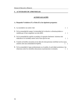 Sistema de Educación a Distancia
46
5. ACTIVIDADES DE APRENDIZAJE
AUTOEVALUACIÓN
A. Responda Verdadero (V) o Falso (F) a las siguientes preguntas:
1. La sociedad es un centro vital. ( )
2. En la comunidad de sangre, la intensidad de la relación va disminuyéndose a
medida que el lazo sanguíneo sea más débil. ( )
3. En la comunidad de espíritu se produce el siguiente fenómeno: mientras más
reducida es la vecindad, menor será el lazo que los une. ( )
4. Cuando un hombre encuentra en las ideas de otras personas similitud con las suyas,
estamos ante una comunidad de Espíritu. ( )
5. En la comunidad el signo predominante es el cambio, la actividad económica y las
relaciones entre los miembros descansan en prestaciones eventuales. ( )
 
