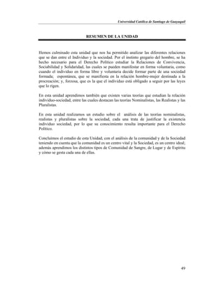 Universidad Católica de Santiago de Guayaquil
49
RESUMEN DE LA UNIDAD
Hemos culminado esta unidad que nos ha permitido analizar las diferentes relaciones
que se dan entre el Individuo y la sociedad. Por el instinto gregario del hombre, se ha
hecho necesario para el Derecho Político estudiar la Relaciones de Convivencia,
Sociabilidad y Solidaridad, las cuales se pueden manifestar en forma voluntaria, como
cuando el individuo en forma libre y voluntaria decide formar parte de una sociedad
formada; espontánea, que se manifiesta en la relación hombre-mujer destinada a la
procreación; y, forzosa, que es la que el individuo está obligado a seguir por las leyes
que lo rigen.
En esta unidad aprendimos también que existen varias teorías que estudian la relación
individuo-sociedad, entre las cuales destacan las teorías Nominalistas, las Realistas y las
Pluralistas.
En esta unidad realizamos un estudio sobre el análisis de las teorías nominalistas,
realistas y pluralistas sobre la sociedad, cada una trata de justificar la existencia
individuo sociedad, por lo que su conocimiento resulta importante para el Derecho
Político.
Concluímos el estudio de esta Unidad, con el análisis de la comunidad y de la Sociedad
teniendo en cuenta que la comunidad es un centro vital y la Sociedad, es un centro ideal;
además aprendimos los distintos tipos de Comunidad de Sangre, de Lugar y de Espíritu
y cómo se gesta cada una de ellas.
 