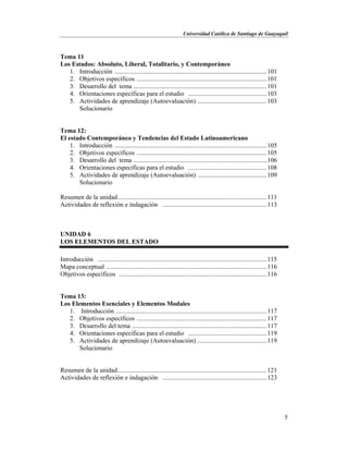 Universidad Católica de Santiago de Guayaquil
5
Tema 11
Los Estados: Absoluto, Liberal, Totalitario, y Contemporáneo
1. Introducción ...............................................................................................101
2. Objetivos específicos .................................................................................101
3. Desarrollo del tema ...................................................................................101
4. Orientaciones específicas para el estudio .................................................103
5. Actividades de aprendizaje (Autoevaluación) ...........................................103
Solucionario
Tema 12:
El estado Contemporáneo y Tendencias del Estado Latinoamericano
1. Introducción ...............................................................................................105
2. Objetivos específicos .................................................................................105
3. Desarrollo del tema ...................................................................................106
4. Orientaciones específicas para el estudio .................................................108
5. Actividades de aprendizaje (Autoevaluación) ...........................................109
Solucionario
Resumen de la unidad.............................................................................................111
Actividades de reflexión e indagación .................................................................113
UNIDAD 6
LOS ELEMENTOS DEL ESTADO
Introducción .........................................................................................................115
Mapa conceptual ....................................................................................................116
Objetivos específicos ............................................................................................116
Tema 13:
Los Elementos Esenciales y Elementos Modales
1. Introducción ..............................................................................................117
2. Objetivos específicos .................................................................................117
3. Desarrollo del tema ....................................................................................117
4. Orientaciones específicas para el estudio .................................................119
5. Actividades de aprendizaje (Autoevaluación) ...........................................119
Solucionario
Resumen de la unidad.............................................................................................121
Actividades de reflexión e indagación .................................................................123
 