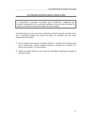 Universidad Católica de Santiago de Guayaquil
51
ACTIVIDADES DE REFLEXIÓN E INDAGACIÓN
Estimado alumno, en este tema hemos analizado la relación individuo sociedad, por lo
que a continuación planteo dos temas que deben ser realizados para una mejor
comprensión de la unidad:
1. De las tendencias que explican la relación individuo - sociedad, cuál considera usted
que se asimila más a nuestra realidad. Comente su respuesta en un párrafo de 8
líneas como mínimo y 15 como máximo.
2. Realice un cuadro explicativo de los tipos de comunidad y proponga un ejemplo de
cada una de ellas.
A continuación se presentan Actividades para la Reflexión e Indagación que
permiten la aplicación de los contenidos estudiados a través de toda la unidad. Se
sugiere en lo posible el desarrollo completo de las actividades.
 