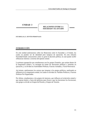 Universidad Católica de Santiago de Guayaquil
53
ESTARELLAS, E. APUNTES PERSONALES
INTRODUCCIÓN
En esta unidad analizaremos sobre las Relaciones entre la Sociedad y el Estado, las
cuales no pueden ser de identidad pero tampoco de oposición. En esta relación
Sociedad-Estado conoceremos cómo se gesta la decisión política, la cual puede recibir
influencias internas o externas del aparato estatal.
La primera agrupación que estudiaremos son los grupos Estatales, que actúan dentro de
la maquinaria estatal y se encargan de tomar las decisiones políticas y ponerlas en
ejecución, y se dividen en Autoridades Políticas, Fuerzas Armadas y Tecno-burocracia.
Así mismo, analizaremos los actores que integran a los grupos políticos, analizando su
influencia en la maquinaria estatal, los cuales se dividen en: Partidos Políticos y Fuerzas
Políticas No Organizadas.
Por último, estudiaremos a los grupos de intereses, que influyen en la decisión estatal y
que operan dentro y fuera del gobierno para forzar a que las decisiones los favorezcan,
este grupo se divide en Grupos de Presión y Grupos de Tensión.
UNIDAD 3
RELACIONES ENTRE LA
SOCIEDAD Y EL ESTADO
 