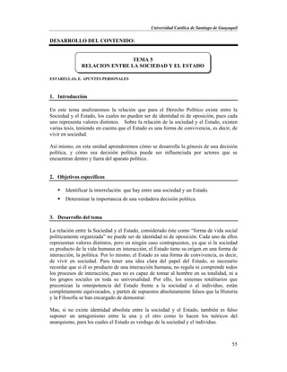 Universidad Católica de Santiago de Guayaquil
55
DESARROLLO DEL CONTENIDO:
ESTARELLAS, E. APUNTES PERSONALES
1. Introducción
En este tema analizaremos la relación que para el Derecho Político existe entre la
Sociedad y el Estado, los cuales no pueden ser de identidad ni de oposición, pues cada
uno representa valores distintos. Sobre la relación de la sociedad y el Estado, existen
varias tesis, teniendo en cuenta que el Estado es una forma de convivencia, es decir, de
vivir en sociedad.
Así mismo, en esta unidad aprenderemos cómo se desarrolla la génesis de una decisión
política, y cómo esa decisión política puede ser influenciada por actores que se
encuentran dentro y fuera del aparato político.
2. Objetivos específicos
 Identificar la interrelación que hay entre una sociedad y un Estado.
 Determinar la importancia de una verdadera decisión política.
3. Desarrollo del tema
La relación entre la Sociedad y el Estado, considerado éste como “forma de vida social
políticamente organizada” no puede ser de identidad ni de oposición. Cada uno de ellos
representan valores distintos, pero en ningún caso contrapuestos, ya que si la sociedad
es producto de la vida humana en interacción, el Estado tiene su origen en una forma de
interacción, la política. Por lo mismo, el Estado es una forma de convivencia, es decir,
de vivir en sociedad. Para tener una idea clara del papel del Estado, es necesario
recordar que si él es producto de una interacción humana, no regula ni comprende todos
los procesos de interacción, pues no es capaz de tomar al hombre en su totalidad, ni a
los grupos sociales en toda su universalidad. Por ello, los sistemas totalitarios que
preconizan la omnipotencia del Estado frente a la sociedad o al individuo, están
completamente equivocados, y parten de supuestos absolutamente falsos que la Historia
y la Filosofía se han encargado de demostrar.
Mas, si no existe identidad absoluta entre la sociedad y el Estado, también es falso
suponer un antagonismo entre la una y el otro como lo hacen los teóricos del
anarquismo, para los cuales el Estado es verdugo de la sociedad y el individuo.
TEMA 5
RELACION ENTRE LA SOCIEDAD Y EL ESTADO
 