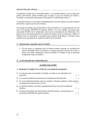 Sistema de Educación a Distancia
56
No debemos olvidar que la actividad política es actividad humana y que la dirección
política del Estado, supone hombres que lo hagan, lo que nos prueba que Estado y
Sociedad se encuentran mutuamente relacionados y condicionados entre sí.
La decisión política no se produce espontáneamente sino que supone la acción conjunta
de hombres, supone acción entre muchos.
Este grupo de hombres que determinan la decisión política, no necesariamente son los
que se encuentran DENTRO del aparato político, sino que también son grupos que
encuentran FUERA de él, influyendo. Este tipo de convergencias de influencias en la
génesis de las decisiones políticas no indican la manera cómo se relaciona e influye el
hombre como ser individual, la sociedad como conjunto de hombres y el Estado como
organización encargada de la condición política de la sociedad.
4. Orientaciones específicas para el estudio
 En este tema, es importante que el alumno estudie tomando en consideración
todo lo aprendido sobre la sociedad, y se sugiere que para reforzar este tema, se
realice un cuadro comparativo entre la sociedad y el Estado, lo que le permitirá
comprender mejor la temática.
5. ACTIVIDADES DE APRENDIZAJE
AUTOEVALUACIÓN
A. Responda Verdadero (V) o Falso (F) a las siguientes preguntas:
1. La relación entre la Sociedad y el Estado, no puede ser de identidad ni de
oposición. ( )
2. Los sistemas totalitarios preconizan la omnipotencia del individuo. ( )
3. No existe identidad absoluta entre la sociedad y el Estado, también es falso suponer
un antagonismo entre la una y el otro. ( )
4. La decisión política se produce espontáneamente por la acción conjunta de
hombres. ( )
5. El grupo de hombres que determinan la decisión política, necesariamente se
encuentran DENTRO del aparato político. ( )
 
