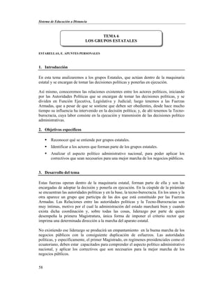 Sistema de Educación a Distancia
58
ESTARELLAS, E. APUNTES PERSONALES
1. Introducción
En esta tema analizaremos a los grupos Estatales, que actúan dentro de la maquinaria
estatal y se encargan de tomar las decisiones políticas y ponerlas en ejecución.
Así mismo, conoceremos las relaciones existentes entre los actores políticos, iniciando
por las Autoridades Políticas que se encargan de tomar las decisiones políticas, y se
dividen en Función Ejecutiva, Legislativa y Judicial; luego tenemos a las Fuerzas
Armadas, que a pesar de que se sostiene que deben ser obedientes, desde hace mucho
tiempo su influencia ha intervenido en la decisión política; y, de ahí tenemos la Tecno-
burocracia, cuya labor consiste en la ejecución y transmisión de las decisiones político
administrativas.
2. Objetivos específicos
 Reconocer qué se entiende por grupos estatales.
 Identificar a los actores que forman parte de los grupos estatales.
 Analizar el aspecto político administrativo nacional, para poder aplicar los
correctivos que sean necesarios para una mejor marcha de los negocios públicos.
3. Desarrollo del tema
Estas fuerzas operan dentro de la maquinaria estatal, forman parte de ella y son las
encargadas de adoptar la decisión y ponerla en ejecución. En la cúspide de la pirámide
se encuentran las autoridades políticas y en la base, la tecno-burocracia. En los unos y la
otra aparece un grupo que participa de las dos que está constituido por las Fuerzas
Armadas. Las Relaciones entre las autoridades políticas y la Tecno-Burocracias son
muy íntimas, motivo por el cual la administración del estado marchará bien y cuando
exista dicha coordinación y, sobre todas las cosas, liderazgo por parte de quien
desempeña la primera Magistratura, única forma de imponer el criterio rector que
imprima una determinada dirección a la marcha del aparato estatal.
No existiendo ese liderazgo se producirá un empantamiento en la buena marcha de los
negocios públicos con la consiguiente duplicación de esfuerzos. Las autoridades
políticas, y específicamente, el primer Magistrado, en regímenes presidenciales como el
ecuatoriano, deben estar capacitados para comprender el aspecto político administrativo
nacional, y aplicar los correctivos que son necesarios para la mejor marcha de los
negocios públicos.
TEMA 6
LOS GRUPOS ESTATALES
 