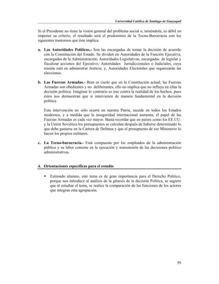 Universidad Católica de Santiago de Guayaquil
59
Si el Presidente no tiene la visión general del problema social o, teniéndola, es débil en
imponer su criterio, el resultado será el predominio de la Tecno-Burocracia con los
siguientes trastornos que éste implica.
a. Las Autoridades Políticas.- Son las encargadas de tomar la decisión de acuerdo
con la Constitución del Estado. Se dividen en Autoridades de la Función Ejecutiva,
encargadas de la Administración; Autoridades Legislativas, encargadas de legislar y
fiscalizar acciones del Ejecutivo; Autoridades Jurisdiccionales o Judiciales, cuya
misión está en administrar Justicia; y, Autoridades Electorales que organizarán las
elecciones.
b. Las Fuerzas Armadas.- Bien es cierto que en la Constitución actual, las Fuerzas
Armadas son obedientes y no deliberantes, ello no implica que no influya en ellas la
decisión política. Imaginar lo contrario es irse contra la realidad de los hechos, pues
éstos nos demuestran que sí intervienen de manera fundamental en la decisión
política.
Esta intervención no sólo ocurre en nuestra Patria, sucede en todos los Estados
modernos, y a medida que la inseguridad internacional aumenta, el papel de las
Fuerzas Armadas es cada vez mayor. Basta recordar que en países como los EE.UU.
y la Unión Soviética los presupuestos se calculan después de haberse determinado lo
que debe gastarse en la Cartera de Defensa y que el presupuesto de ese Ministerio lo
hacen los propios militares.
c. La Tecno-burocracia.- Está compuesta por los empleados de la administración
pública y su labor consiste en la ejecución y transmisión de las decisiones político
administrativas.
4. Orientaciones específicas para el estudio
 Estimado alumno, este tema es de gran importancia para el Derecho Político,
porque nos introduce al análisis de la génesis de la decisión Política, se sugiere
que al estudiar el tema, se realice la comparación de las funciones de los actores
que integran esta agrupación.
 