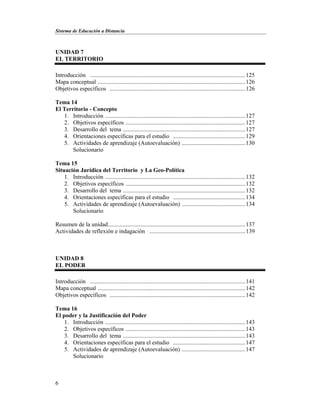 Sistema de Educación a Distancia
6
UNIDAD 7
EL TERRITORIO
Introducción .........................................................................................................125
Mapa conceptual ....................................................................................................126
Objetivos específicos ............................................................................................126
Tema 14
El Territorio - Concepto
1. Introducción ...............................................................................................127
2. Objetivos específicos .................................................................................127
3. Desarrollo del tema ...................................................................................127
4. Orientaciones específicas para el estudio .................................................129
5. Actividades de aprendizaje (Autoevaluación) ...........................................130
Solucionario
Tema 15
Situación Jurídica del Territorio y La Geo-Política
1. Introducción ...............................................................................................132
2. Objetivos específicos .................................................................................132
3. Desarrollo del tema ...................................................................................132
4. Orientaciones específicas para el estudio .................................................134
5. Actividades de aprendizaje (Autoevaluación) ...........................................134
Solucionario
Resumen de la unidad.............................................................................................137
Actividades de reflexión e indagación .................................................................139
UNIDAD 8
EL PODER
Introducción .........................................................................................................141
Mapa conceptual ....................................................................................................142
Objetivos específicos ............................................................................................142
Tema 16
El poder y la Justificación del Poder
1. Introducción ...............................................................................................143
2. Objetivos específicos .................................................................................143
3. Desarrollo del tema ...................................................................................143
4. Orientaciones específicas para el estudio .................................................147
5. Actividades de aprendizaje (Autoevaluación) ...........................................147
Solucionario
 