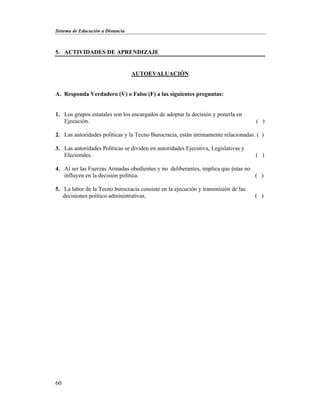 Sistema de Educación a Distancia
60
5. ACTIVIDADES DE APRENDIZAJE
AUTOEVALUACIÓN
A. Responda Verdadero (V) o Falso (F) a las siguientes preguntas:
1. Los grupos estatales son los encargados de adoptar la decisión y ponerla en
Ejecución. ( )
2. Las autoridades políticas y la Tecno Burocracia, están íntimamente relacionadas. ( )
3. Las autoridades Políticas se dividen en autoridades Ejecutiva, Legislativas y
Electorales. ( )
4. Al ser las Fuerzas Armadas obedientes y no deliberantes, implica que éstas no
influyen en la decisión política. ( )
5. La labor de la Tecno burocracia consiste en la ejecución y transmisión de las
decisiones político administrativas. ( )
 