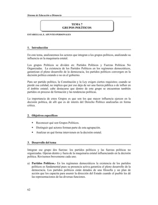 Sistema de Educación a Distancia
62
ESTARELLAS, E. APUNTES PERSONALES
1. Introducción
En este tema, analizaremos los actores que integran a los grupos políticos, analizando su
influencia en la maquinaria estatal.
Los grupos Políticos se dividen en: Partidos Políticos y Fuerzas Políticas No
Organizadas. La existencia de los Partidos Políticos en los regímenes democráticos,
garantizan el pleno desarrollo de la democracia, los partidos políticos convergen en la
decisión política estando o no en el gobierno.
Para ser partido político, la Constitución y la Ley exigen ciertos requisitos; cuando se
pierde esa calidad, no implica que por eso deja de ser una fuerza pública o de influir en
el ámbito estatal; cabe destacarse que dentro de este grupo se encuentran también
partidos en proceso de formación y las tendencias políticas.
La importancia de estos Grupos es que son los que mayor influencia ejercen en la
decisión política, de allí que es de interés del Derecho Político analizarlas en forma
crítica.
2. Objetivos específicos
 Reconocer qué son Grupos Políticos.
 Distinguir qué actores forman parte de esta agrupación.
 Analizar en qué forma intervienen en la decisión estatal.
3. Desarrollo del tema
Integran ese grupo dos fuerzas: los partidos políticos y las fuerzas políticas no
organizadas. Operan dentro y fuera de la maquinaria estatal influenciando en la decisión
política. Revisemos brevemente cada uno.
a) Partidos Políticos.- En los regímenes democráticos la existencia de los partidos
políticos es fundamental pues su presencia activa garantiza el pleno desarrollo de la
democracia. Los partidos políticos están dotados de una filosofía y un plan de
acción que los capacita para asumir la dirección del Estado cuando el pueblo les dé
las representaciones de las diversas funciones.
TEMA 7
GRUPOS POLÍTICOS
 