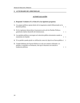 Sistema de Educación a Distancia
64
5. ACTIVIDADES DE APRENDIZAJE
AUTOEVALUACIÓN
A. Responda Verdadero (V) o Falso (F) a las siguientes preguntas:
1. Los grupos políticos operan dentro de la maquinaria estatal influenciando en la
decisión política. ( )
2. En los regímenes democráticos la presencia activa de los Partidos Políticos
garantizan el pleno desarrollo de la democracia. ( )
3. Los partidos políticos convergen en la decisión pública únicamente cuando se
encuentran en el poder. ( )
4. El ex partido cuando pierde su calificación como tal, deja de ser fuerza pública. ( )
5. Cuando hablamos de Fuerzas Políticas no solo nos estamos refiriendo a ex
partidos o a partidos en formación, sino que lo hacemos con relación a
tendencias políticas. ( )
 