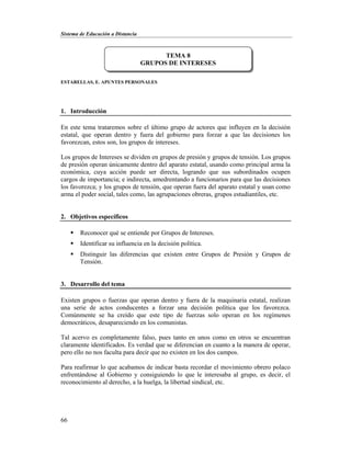 Sistema de Educación a Distancia
66
ESTARELLAS, E. APUNTES PERSONALES
1. Introducción
En este tema trataremos sobre el último grupo de actores que influyen en la decisión
estatal, que operan dentro y fuera del gobierno para forzar a que las decisiones los
favorezcan, estos son, los grupos de intereses.
Los grupos de Intereses se dividen en grupos de presión y grupos de tensión. Los grupos
de presión operan únicamente dentro del aparato estatal, usando como principal arma la
económica, cuya acción puede ser directa, logrando que sus subordinados ocupen
cargos de importancia; e indirecta, amedrentando a funcionarios para que las decisiones
los favorezca; y los grupos de tensión, que operan fuera del aparato estatal y usan como
arma el poder social, tales como, las agrupaciones obreras, grupos estudiantiles, etc.
2. Objetivos específicos
 Reconocer qué se entiende por Grupos de Intereses.
 Identificar su influencia en la decisión política.
 Distinguir las diferencias que existen entre Grupos de Presión y Grupos de
Tensión.
3. Desarrollo del tema
Existen grupos o fuerzas que operan dentro y fuera de la maquinaria estatal, realizan
una serie de actos conducentes a forzar una decisión política que los favorezca.
Comúnmente se ha creído que este tipo de fuerzas solo operan en los regímenes
democráticos, desapareciendo en los comunistas.
Tal acervo es completamente falso, pues tanto en unos como en otros se encuentran
claramente identificados. Es verdad que se diferencian en cuanto a la manera de operar,
pero ello no nos faculta para decir que no existen en los dos campos.
Para reafirmar lo que acabamos de indicar basta recordar el movimiento obrero polaco
enfrentándose al Gobierno y consiguiendo lo que le interesaba al grupo, es decir, el
reconocimiento al derecho, a la huelga, la libertad sindical, etc.
TEMA 8
GRUPOS DE INTERESES
 