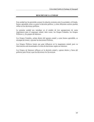 Universidad Católica de Santiago de Guayaquil
69
RESUMEN DE LA UNIDAD
Esta unidad nos ha permitido conocer la relación existente entre la sociedad y el Estado,
hemos aprendido cómo se gesta la decisión política; y cómo diferentes actores pueden
influir en las decisiones políticas.
La presente unidad nos introdujo en el estudio de tres agrupaciones de suma
importancia para el engranaje estatal, tales como, los Grupos Estatales, los Grupos
Políticos; y, los grupos de Intereses.
Los Grupos Estatales, actúan dentro del aparato estatal y como hemos aprendido, se
encargan de tomar y ejecutar las decisiones Políticas.
Los Grupos Políticos tienen una gran influencia en la maquinaria estatal, pues su
intervención está encaminada a la toma de decisiones según sus intereses.
Los Grupos de Intereses influyen en la decisión estatal y operan dentro y fuera del
gobierno para forzar a que las decisiones los favorezcan.
 