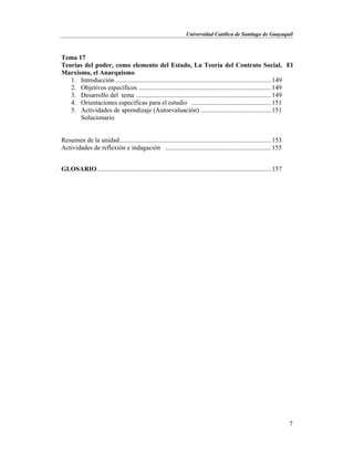 Universidad Católica de Santiago de Guayaquil
7
Tema 17
Teorías del poder, como elemento del Estado, La Teoría del Contrato Social, El
Marxismo, el Anarquismo
1. Introducción ...............................................................................................149
2. Objetivos específicos .................................................................................149
3. Desarrollo del tema ...................................................................................149
4. Orientaciones específicas para el estudio .................................................151
5. Actividades de aprendizaje (Autoevaluación) ...........................................151
Solucionario
Resumen de la unidad.............................................................................................153
Actividades de reflexión e indagación .................................................................155
GLOSARIO...........................................................................................................157
 