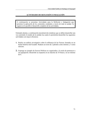 Universidad Católica de Santiago de Guayaquil
71
ACTIVIDADES DE REFLEXIÓN E INDAGACIÓN
Estimado alumno, a continuación encontrará dos temáticas que se deben desarrollar una
vez concluido el estudio de la unidad, las cuales le permitirán desarrollar las siguientes
actividades con mayor eficiencia:
1. Realice un análisis investigativo sobre la influencia de las Fuerzas Armadas en un
hecho histórico del Ecuador. Redacte un texto de 2 párrafos como mínimo y 3 como
máximo.
2. Exponga un ejemplo de Fuerzas Políticas no organizadas y la razón de pertenecer a
esa agrupación. Desarrolle su respuesta en un máximo de 10 líneas y en un mínimo
de 6.
A continuación se presentan Actividades para la Reflexión e Indagación que
permiten la aplicación de los contenidos estudiados a través de toda la unidad. Se
sugiere en lo posible el desarrollo completo de las actividades.
 