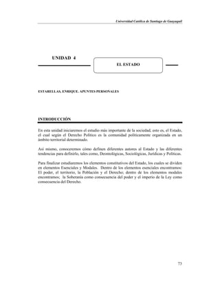 Universidad Católica de Santiago de Guayaquil
73
ESTARELLAS, ENRIQUE. APUNTES PERSONALES
INTRODUCCIÓN
En esta unidad iniciaremos el estudio más importante de la sociedad, esto es, el Estado,
el cual según el Derecho Político es la comunidad políticamente organizada en un
ámbito territorial determinado.
Así mismo, conoceremos cómo definen diferentes autores al Estado y las diferentes
tendencias para definirlo, tales como, Deontológicas, Sociológicas, Jurídicas y Políticas.
Para finalizar estudiaremos los elementos constitutivos del Estado, los cuales se dividen
en elementos Esenciales y Modales. Dentro de los elementos esenciales encontramos:
El poder, el territorio, la Población y el Derecho; dentro de los elementos modales
encontramos; la Soberanía como consecuencia del poder y el imperio de la Ley como
consecuencia del Derecho.
UNIDAD 4
EL ESTADO
 
