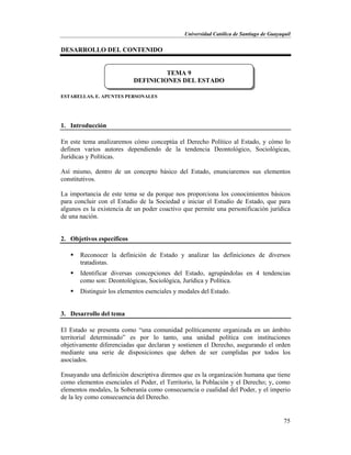 Universidad Católica de Santiago de Guayaquil
75
DESARROLLO DEL CONTENIDO
ESTARELLAS, E. APUNTES PERSONALES
1. Introducción
En este tema analizaremos cómo conceptúa el Derecho Político al Estado, y cómo lo
definen varios autores dependiendo de la tendencia Deontológico, Sociológicas,
Jurídicas y Políticas.
Así mismo, dentro de un concepto básico del Estado, enunciaremos sus elementos
constitutivos.
La importancia de este tema se da porque nos proporciona los conocimientos básicos
para concluir con el Estudio de la Sociedad e iniciar el Estudio de Estado, que para
algunos es la existencia de un poder coactivo que permite una personificación jurídica
de una nación.
2. Objetivos específicos
 Reconocer la definición de Estado y analizar las definiciones de diversos
tratadistas.
 Identificar diversas concepciones del Estado, agrupándolas en 4 tendencias
como son: Deontológicas, Sociológica, Jurídica y Política.
 Distinguir los elementos esenciales y modales del Estado.
3. Desarrollo del tema
El Estado se presenta como “una comunidad políticamente organizada en un ámbito
territorial determinado” es por lo tanto, una unidad política con instituciones
objetivamente diferenciadas que declaran y sostienen el Derecho, asegurando el orden
mediante una serie de disposiciones que deben de ser cumplidas por todos los
asociados.
Ensayando una definición descriptiva diremos que es la organización humana que tiene
como elementos esenciales el Poder, el Territorio, la Población y el Derecho; y, como
elementos modales, la Soberanía como consecuencia o cualidad del Poder, y el imperio
de la ley como consecuencia del Derecho.
TEMA 9
DEFINICIONES DEL ESTADO
 