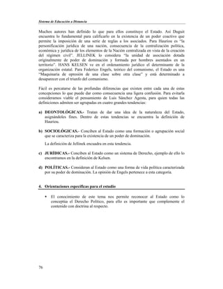 Sistema de Educación a Distancia
76
Muchos autores han definido lo que para ellos constituye el Estado. Así Duguit
encuentra lo fundamental para calificarlo en la existencia de un poder coactivo que
permite la imposición de una serie de reglas a los asociados. Para Hauriou es “la
personificación jurídica de una nación, consecuencia de la centralización política,
económica y jurídica de los elementos de la Nación centralizada en vista de la creación
del régimen civil”. JELLINEK lo considera “la unidad de asociación dotada
originalmente de poder de dominación y formada por hombres asentados en un
territorio”. HANS KELSEN ve en el ordenamiento jurídico el determinante de la
organización estatal. Para Federico Engels, teórico del comunismo, el Estado es una
“Maquinaria de opresión de una clase sobre otra clase” y está determinado a
desaparecer con el triunfo del comunismo.
Fácil es percatarse de las profundas diferencias que existen entre cada una de estas
concepciones lo que puede dar como consecuencia una ligera confusión. Para evitarla
consideramos viable el pensamiento de Luis Sánchez Agesta, para quien todas las
definiciones admiten ser agrupadas en cuatro grandes tendencias:
a) DEONTOLÓGICAS.- Tratan de dar una idea de la naturaleza del Estado,
asignándoles fines. Dentro de estas tendencias se encuentra la definición de
Hauriou.
b) SOCIOLÓGICAS.- Conciben al Estado como una formación o agrupación social
que se caracteriza para la existencia de un poder de dominación.
La definición de Jellinek encuadra en esta tendencia.
c) JURÍDICAS.- Conciben al Estado como un sistema de Derecho, ejemplo de ello lo
encontramos en la definición de Kelsen.
d) POLÍTICAS.- Consideran al Estado como una forma de vida política caracterizada
por su poder de dominación. La opinión de Engels pertenece a esta categoría.
4. Orientaciones específicas para el estudio
 El conocimiento de este tema nos permite reconocer al Estado como lo
conceptúa el Derecho Político, para ello es importante que complemente el
contenido con doctrina al respecto.
 