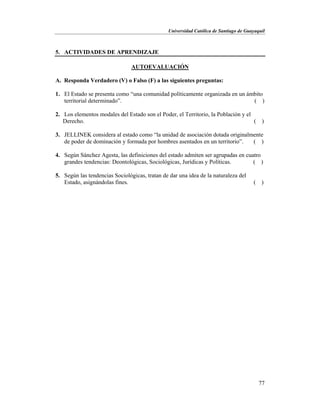 Universidad Católica de Santiago de Guayaquil
77
5. ACTIVIDADES DE APRENDIZAJE
AUTOEVALUACIÓN
A. Responda Verdadero (V) o Falso (F) a las siguientes preguntas:
1. El Estado se presenta como “una comunidad políticamente organizada en un ámbito
territorial determinado”. ( )
2. Los elementos modales del Estado son el Poder, el Territorio, la Población y el
Derecho. ( )
3. JELLINEK considera al estado como “la unidad de asociación dotada originalmente
de poder de dominación y formada por hombres asentados en un territorio”. ( )
4. Según Sánchez Agesta, las definiciones del estado admiten ser agrupadas en cuatro
grandes tendencias: Deontológicas, Sociológicas, Jurídicas y Políticas. ( )
5. Según las tendencias Sociológicas, tratan de dar una idea de la naturaleza del
Estado, asignándolas fines. ( )
 