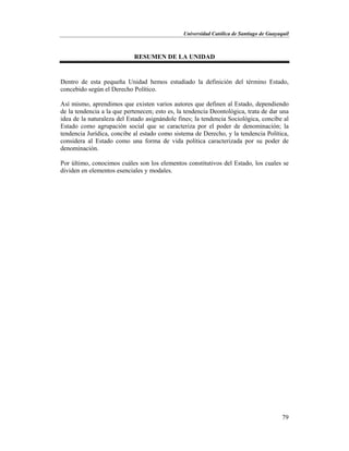 Universidad Católica de Santiago de Guayaquil
79
RESUMEN DE LA UNIDAD
Dentro de esta pequeña Unidad hemos estudiado la definición del término Estado,
concebido según el Derecho Político.
Así mismo, aprendimos que existen varios autores que definen al Estado, dependiendo
de la tendencia a la que pertenecen; esto es, la tendencia Deontológica, trata de dar una
idea de la naturaleza del Estado asignándole fines; la tendencia Sociológica, concibe al
Estado como agrupación social que se caracteriza por el poder de denominación; la
tendencia Jurídica, concibe al estado como sistema de Derecho, y la tendencia Política,
considera al Estado como una forma de vida política caracterizada por su poder de
denominación.
Por último, conocimos cuáles son los elementos constitutivos del Estado, los cuales se
dividen en elementos esenciales y modales.
 