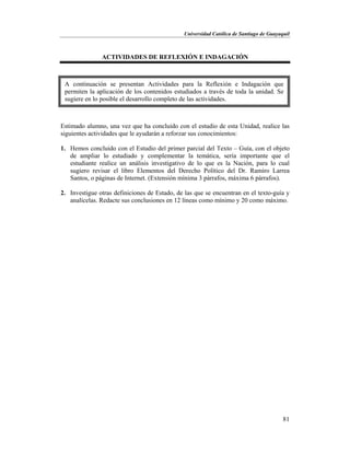 Universidad Católica de Santiago de Guayaquil
81
ACTIVIDADES DE REFLEXIÓN E INDAGACIÓN
Estimado alumno, una vez que ha concluido con el estudio de esta Unidad, realice las
siguientes actividades que le ayudarán a reforzar sus conocimientos:
1. Hemos concluido con el Estudio del primer parcial del Texto – Guía, con el objeto
de ampliar lo estudiado y complementar la temática, sería importante que el
estudiante realice un análisis investigativo de lo que es la Nación, para lo cual
sugiero revisar el libro Elementos del Derecho Político del Dr. Ramiro Larrea
Santos, o páginas de Internet. (Extensión mínima 3 párrafos, máxima 6 párrafos).
2. Investigue otras definiciones de Estado, de las que se encuentran en el texto-guía y
analícelas. Redacte sus conclusiones en 12 líneas como mínimo y 20 como máximo.
A continuación se presentan Actividades para la Reflexión e Indagación que
permiten la aplicación de los contenidos estudiados a través de toda la unidad. Se
sugiere en lo posible el desarrollo completo de las actividades.
 
