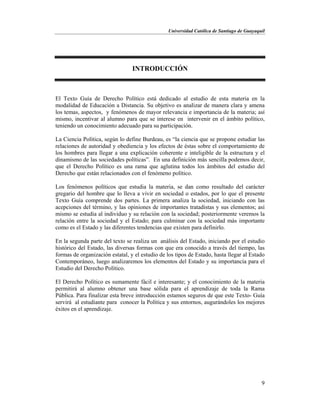Universidad Católica de Santiago de Guayaquil
9
INTRODUCCIÓN
El Texto Guía de Derecho Político está dedicado al estudio de esta materia en la
modalidad de Educación a Distancia. Su objetivo es analizar de manera clara y amena
los temas, aspectos, y fenómenos de mayor relevancia e importancia de la materia; así
mismo, incentivar al alumno para que se interese en intervenir en el ámbito político,
teniendo un conocimiento adecuado para su participación.
La Ciencia Política, según lo define Burdeau, es “la ciencia que se propone estudiar las
relaciones de autoridad y obediencia y los efectos de éstas sobre el comportamiento de
los hombres para llegar a una explicación coherente e inteligible de la estructura y el
dinamismo de las sociedades políticas”. En una definición más sencilla podemos decir,
que el Derecho Político es una rama que aglutina todos los ámbitos del estudio del
Derecho que están relacionados con el fenómeno político.
Los fenómenos políticos que estudia la materia, se dan como resultado del carácter
gregario del hombre que lo lleva a vivir en sociedad o estados, por lo que el presente
Texto Guía comprende dos partes. La primera analiza la sociedad, iniciando con las
acepciones del término, y las opiniones de importantes tratadistas y sus elementos; así
mismo se estudia al individuo y su relación con la sociedad; posteriormente veremos la
relación entre la sociedad y el Estado; para culminar con la sociedad más importante
como es el Estado y las diferentes tendencias que existen para definirlo.
En la segunda parte del texto se realiza un análisis del Estado, iniciando por el estudio
histórico del Estado, las diversas formas con que era conocido a través del tiempo, las
formas de organización estatal, y el estudio de los tipos de Estado, hasta llegar al Estado
Contemporáneo, luego analizaremos los elementos del Estado y su importancia para el
Estudio del Derecho Político.
El Derecho Político es sumamente fácil e interesante; y el conocimiento de la materia
permitirá al alumno obtener una base sólida para el aprendizaje de toda la Rama
Pública. Para finalizar esta breve introducción estamos seguros de que este Texto- Guía
servirá al estudiante para conocer la Política y sus entornos, augurándoles los mejores
éxitos en el aprendizaje.
 