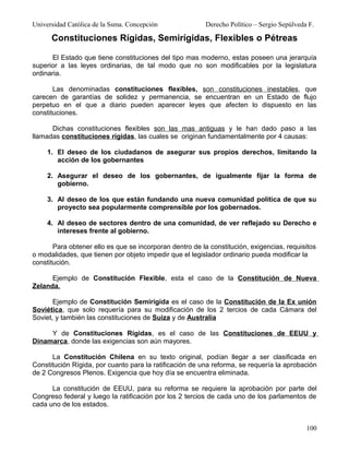 Universidad Católica de la Ssma. Concepción               Derecho Político – Sergio Sepúlveda F.

      Constituciones Rígidas, Semirígidas, Flexibles o Pétreas

       El Estado que tiene constituciones del tipo mas moderno, estas poseen una jerarquía
superior a las leyes ordinarias, de tal modo que no son modificables por la legislatura
ordinaria.

       Las denominadas constituciones flexibles, son constituciones inestables, que
carecen de garantías de solidez y permanencia, se encuentran en un Estado de flujo
perpetuo en el que a diario pueden aparecer leyes que afecten lo dispuesto en las
constituciones.

      Dichas constituciones flexibles son las mas antiguas y le han dado paso a las
llamadas constituciones rígidas, las cuales se originan fundamentalmente por 4 causas:

     1. El deseo de los ciudadanos de asegurar sus propios derechos, limitando la
        acción de los gobernantes

     2. Asegurar el deseo de los gobernantes, de igualmente fijar la forma de
        gobierno.

     3. Al deseo de los que están fundando una nueva comunidad política de que su
        proyecto sea popularmente comprensible por los gobernados.

     4. Al deseo de sectores dentro de una comunidad, de ver reflejado su Derecho e
        intereses frente al gobierno.

       Para obtener ello es que se incorporan dentro de la constitución, exigencias, requisitos
o modalidades, que tienen por objeto impedir que el legislador ordinario pueda modificar la
constitución.

      Ejemplo de Constitución Flexible, esta el caso de la Constitución de Nueva
Zelanda.

       Ejemplo de Constitución Semirígida es el caso de la Constitución de la Ex unión
Soviética, que solo requería para su modificación de los 2 tercios de cada Cámara del
Soviet, y también las constituciones de Suiza y de Australia

     Y de Constituciones Rígidas, es el caso de las Constituciones de EEUU y
Dinamarca, donde las exigencias son aún mayores.

      La Constitución Chilena en su texto original, podían llegar a ser clasificada en
Constitución Rígida, por cuanto para la ratificación de una reforma, se requería la aprobación
de 2 Congresos Plenos. Exigencia que hoy día se encuentra eliminada.

      La constitución de EEUU, para su reforma se requiere la aprobación por parte del
Congreso federal y luego la ratificación por los 2 tercios de cada uno de los parlamentos de
cada uno de los estados.


                                                                                             100
 