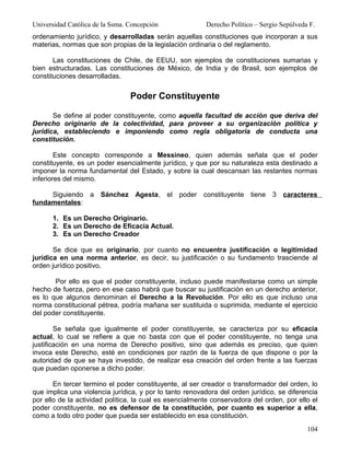 Universidad Católica de la Ssma. Concepción              Derecho Político – Sergio Sepúlveda F.
ordenamiento jurídico, y desarrolladas serán aquellas constituciones que incorporan a sus
materias, normas que son propias de la legislación ordinaria o del reglamento.

       Las constituciones de Chile, de EEUU, son ejemplos de constituciones sumarias y
bien estructuradas. Las constituciones de México, de India y de Brasil, son ejemplos de
constituciones desarrolladas.


                                 Poder Constituyente

       Se define al poder constituyente, como aquella facultad de acción que deriva del
Derecho originario de la colectividad, para proveer a su organización política y
jurídica, estableciendo e imponiendo como regla obligatoria de conducta una
constitución.

        Este concepto corresponde a Messineo, quien además señala que el poder
constituyente, es un poder esencialmente jurídico, y que por su naturaleza esta destinado a
imponer la norma fundamental del Estado, y sobre la cual descansan las restantes normas
inferiores del mismo.

     Siguiendo     a Sánchez Agesta, el poder constituyente             tiene 3 caracteres
fundamentales:

      1. Es un Derecho Originario.
      2. Es un Derecho de Eficacia Actual.
      3. Es un Derecho Creador

       Se dice que es originario, por cuanto no encuentra justificación o legitimidad
jurídica en una norma anterior, es decir, su justificación o su fundamento trasciende al
orden jurídico positivo.

       Por ello es que el poder constituyente, incluso puede manifestarse como un simple
hecho de fuerza, pero en ese caso habrá que buscar su justificación en un derecho anterior,
es lo que algunos denominan el Derecho a la Revolución. Por ello es que incluso una
norma constitucional pétrea, podría mañana ser sustituida o suprimida, mediante el ejercicio
del poder constituyente.

        Se señala que igualmente el poder constituyente, se caracteriza por su eficacia
actual, lo cual se refiere a que no basta con que el poder constituyente, no tenga una
justificación en una norma de Derecho positivo, sino que además es preciso, que quien
invoca este Derecho, esté en condiciones por razón de la fuerza de que dispone o por la
autoridad de que se haya investido, de realizar esa creación del orden frente a las fuerzas
que puedan oponerse a dicho poder.

       En tercer termino el poder constituyente, al ser creador o transformador del orden, lo
que implica una violencia jurídica, y por lo tanto renovadora del orden jurídico, se diferencia
por ello de la actividad política, la cual es esencialmente conservadora del orden, por ello el
poder constituyente, no es defensor de la constitución, por cuanto es superior a ella,
como a todo otro poder que pueda ser establecido en esa constitución.
                                                                                            104
 
