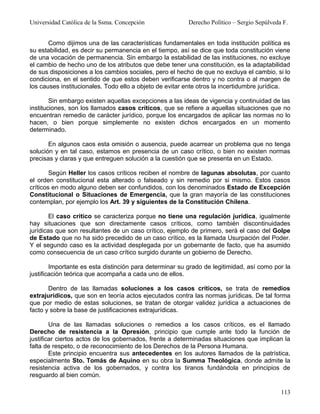 Universidad Católica de la Ssma. Concepción              Derecho Político – Sergio Sepúlveda F.


       Como dijimos una de las características fundamentales en toda institución política es
su estabilidad, es decir su permanencia en el tiempo, así se dice que toda constitución viene
de una vocación de permanencia. Sin embargo la estabilidad de las instituciones, no excluye
el cambio de hecho uno de los atributos que debe tener una constitución, es la adaptabilidad
de sus disposiciones a los cambios sociales, pero el hecho de que no excluya el cambio, si lo
condiciona, en el sentido de que estos deben verificarse dentro y no contra o al margen de
los causes institucionales. Todo ello a objeto de evitar ente otros la incertidumbre jurídica.

        Sin embargo existen aquellas excepciones a las ideas de vigencia y continuidad de las
instituciones, son los llamados casos críticos, que se refiere a aquellas situaciones que no
encuentran remedio de carácter jurídico, porque los encargados de aplicar las normas no lo
hacen, o bien porque simplemente no existen dichos encargados en un momento
determinado.

       En algunos caos esta omisión o ausencia, puede acarrear un problema que no tenga
solución y en tal caso, estamos en presencia de un caso crítico, o bien no existen normas
precisas y claras y que entreguen solución a la cuestión que se presenta en un Estado.

        Según Heller los casos críticos reciben el nombre de lagunas absolutas, por cuanto
el orden constitucional esta alterado o falseado y sin remedio por si mismo. Estos casos
críticos en modo alguno deben ser confundidos, con los denominados Estado de Excepción
Constitucional o Situaciones de Emergencia, que la gran mayoría de las constituciones
contemplan, por ejemplo los Art. 39 y siguientes de la Constitución Chilena.

        El caso critico se caracteriza porque no tiene una regulación jurídica, igualmente
hay situaciones que son directamente casos críticos, como también discontinuidades
jurídicas que son resultantes de un caso crítico, ejemplo de primero, será el caso del Golpe
de Estado que no ha sido precedido de un caso crítico, es la llamada Usurpación del Poder.
Y el segundo caso es la actividad desplegada por un gobernante de facto, que ha asumido
como consecuencia de un caso crítico surgido durante un gobierno de Derecho.

        Importante es esta distinción para determinar su grado de legitimidad, así como por la
justificación teórica que acompaña a cada uno de ellos.

       Dentro de las llamadas soluciones a los casos críticos, se trata de remedios
extrajurídicos, que son en teoría actos ejecutados contra las normas jurídicas. De tal forma
que por medio de estas soluciones, se tratan de otorgar validez jurídica a actuaciones de
facto y sobre la base de justificaciones extrajurídicas.

        Una de las llamadas soluciones o remedios a los casos críticos, es el llamado
Derecho de resistencia a la Opresión, principio que cumple ante todo la función de
justificar ciertos actos de los gobernados, frente a determinadas situaciones que implican la
falta de respeto, o de reconocimiento de los Derechos de la Persona Humana.
        Este principio encuentra sus antecedentes en los autores llamados de la patrística,
especialmente Sto. Tomás de Aquino en su obra la Summa Theológica, donde admite la
resistencia activa de los gobernados, y contra los tiranos fundándola en principios de
resguardo al bien común.

                                                                                            113
 