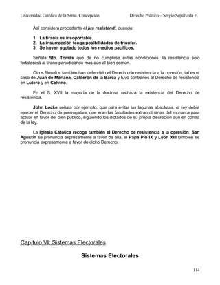 Universidad Católica de la Ssma. Concepción              Derecho Político – Sergio Sepúlveda F.

      Así considera procedente el jus resistendi, cuando:

      1. La tiranía es insoportable.
      2. La insurrección tenga posibilidades de triunfar.
      3. Se hayan agotado todos los medios pacíficos.

       Señala Sto. Tomás que de no cumplirse estas condiciones, la resistencia solo
fortalecerá al tirano perjudicando mas aún al bien común.

      Otros filósofos también han defendido el Derecho de resistencia a la opresión, tal es el
caso de Juan de Mariana, Calderón de la Barca y tuvo contrarios al Derecho de resistencia
en Lutero y en Calvino.

       En el S. XVII la mayoría de la doctrina rechaza la existencia del Derecho de
resistencia.

       John Locke señala por ejemplo, que para evitar las lagunas absolutas, el rey debía
ejercer el Derecho de prerrogativa, que eran las facultades extraordinarias del monarca para
actuar en favor del bien público, siguiendo los dictados de su propia discreción aún en contra
de la ley.

      La Iglesia Católica recoge también el Derecho de resistencia a la opresión, San
Agustín se pronuncia expresamente a favor de ella, el Papa Pío IX y León XIII también se
pronuncia expresamente a favor de dicho Derecho.




Capítulo VI: Sistemas Electorales

                                 Sistemas Electorales

                                                                                            114
 
