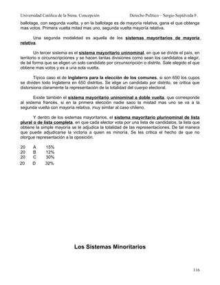Universidad Católica de la Ssma. Concepción               Derecho Político – Sergio Sepúlveda F.
ballotage, con segunda vuelta, y en la ballotage es de mayoría relativa, gana el que obtenga
mas votos. Primera vuelta mitad mas uno, segunda vuelta mayoría relativa.

       Una segunda modalidad es aquella de los sistemas mayoritarios de mayoría
relativa.

        Un tercer sistema es el sistema mayoritario uninominal, en que se divide el país, en
territorio o circunscripciones y se hacen tantas divisiones como sean los candidatos a elegir,
de tal forma que se eligen un solo candidato por circunscripción o distrito. Sale elegido el que
obtiene mas votos y es a una sola vuelta.

       Típico caso el de Inglaterra para la elección de los comunes, si son 650 los cupos
se dividen todo Inglaterra en 650 distritos. Se elige un candidato por distrito, se critica que
distorsiona claramente la representación de la totalidad del cuerpo electoral.

       Existe también el sistema mayoritario uninominal a doble vuelta, que corresponde
al sistema francés, si en la primera elección nadie saco la mistad mas uno se va a la
segunda vuelta con mayoría relativa, muy similar al caso chileno.

       Y dentro de los sistemas mayoritarios, el sistema mayoritario plurinominal de lista
plural o de lista completa, en que cada elector vota por una lista de candidatos, la lista que
obtiene la simple mayoría se le adjudica la totalidad de las representaciones. De tal manera
que puede adjudicarse la victoria a quien es minoría. Se les critica el hecho de que no
otorgue representación a la oposición.

20    A      15%
20    B      12%
20    C      30%
20    D      32%




                             Los Sistemas Minoritarios


                                                                                             116
 