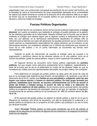 Universidad Católica de la Ssma. Concepción               Derecho Político – Sergio Sepúlveda F.
vulgarizada o bien una construcción conceptual que partiendo de una noción del hombre y de
la sociedad se cierra al reconocimiento de otras necesidades derivadas de la universalidad
de valores que deben tomarse en cuenta en la dirección de la vida colectiva. Mito es un signo
de ficción que se ve proyectado en el suceder político en que sectores de la sociedad lo
abrazan y sobre los cuales se propaga.


                          Fuerzas Políticas Organizadas

       En primer término se consideran dentro de las fuerzas políticas organizadas al cuerpo
electoral, por cuanto se sostiene que mediante el sufragio el pueblo participa en la gestión
de los intereses generales de la colectividad. Resulta evidente que la función que se ejerce
mediante el sufragio será distinta según sea el régimen jurídico e institucional del que se
trate, así, por ejemplo, en la democracia estrictamente republicana el sufragio sólo es
relevante para la elección por parte del electorado de aquellas personas que en nombre de la
nación asumen su representación desarrollando los cargos electivos; por el contrario, en las
democracias directas, los ciudadanos adoptan por sí mismos las decisiones que requiere el
curso de la vida pública y en un punto intermedio se encuentran las formas semi
representativas.

      También el grado de intervención de acuerdo al sufragio varía de acuerdo a la
organización y estructura interna de los diversos actores en la vida pública, como es el
número de partidos, grado de cultura política, mayor o menor separación de poderes, etc.

       En segundo término se encuentra como fuerza política organizada los partidos
políticos, los que surgen como estructura propiamente tal en Inglaterra, especialmente a
partir de la lucha que se da en el parlamento en contra de los poderes reales en que se
consideran los nobles como los representantes del pueblo, los burgos (villas) y los condados.

        Para determinar el concepto de partido político se debe partir del punto de vista de
que en su concepto está implícita la idea división, de parcialidad o de oposición y por ello el
diccionario de la R.A.E. señala que Partido es una parcialidad o coligación entre los que
siguen una misma opinión o interés en doctrina política. Es todo grupo formado por
quienes, habilitados para hacerlo, se asocian voluntariamente con el fin de asumir el
poder del Estado y trabajar porque la acción de éste se dirija a la obtención de
determinados objetivos de bien público. De tal manera que lo esencial dentro del partido
político es el ejercicio del derecho de asociación, tanto es así que, por ejemplo, la regulación
constitucional de los partidos políticos en la Constitución de 1980 se contiene dentro del Art.
19 nº 15.

       El fin esencial del partido político es obtener el mando político y este fin es el que lo
diferencia de cualquier otra forma de asociación, por ello es igualmente lo sustancial a un
partido político la existencia de un programa de bien público que justifique a su vez la lucha
por alcanzar el poder.

       Según Duverger Partido político es todo grupo constituido con el fin de solicitar el
sufragio de los electores en provecho de algunos de sus miembros y de asegurar la dirección
sobre los así elegidos.


                                                                                             120
 