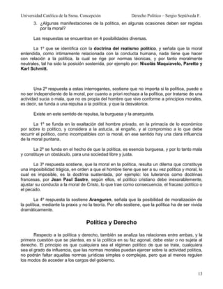 Universidad Católica de la Ssma. Concepción                 Derecho Político – Sergio Sepúlveda F.
       3. ¿Algunas manifestaciones de la política, en algunas ocasiones deben ser regidas
          por la moral?

       Las respuestas se encuentran en 4 posibilidades diversas.

       La 1º que se identifica con la doctrina del realismo político, y señala que la moral
entendida, como íntimamente relacionada con la conducta humana, nada tiene que hacer
con relación a la política, la cual se rige por normas técnicas, y por tanto moralmente
neutrales, tal ha sido la posición sostenida, por ejemplo por: Nicolás Maquiavelo, Paretto y
Karl Schmitt.



       Una 2º respuesta a estas interrogantes, sostiene que no importa si la política, puede o
no ser independiente de la moral, por cuanto a priori rechaza a la política, por tratarse de una
actividad sucia o mala, que no es propia del hombre que vive conforme a principios morales,
es decir, se funda a una repulsa a la política, y que la desvalorice.

       Existe en este sentido de repulsa, la burguesa y la anarquista.

       La 1º se funda en la exaltación del hombre privado, en la primacía de lo económico
por sobre lo político, y considera a la astucia, al engaño, y al compromiso a lo que debe
recurrir el político, como incompatibles con la moral, en ese sentido hay una clara influencia
de la moral puritana.

      La 2º se funda en el hecho de que la política, es esencia burguesa, y por lo tanto mala
y constituye un obstáculo, para una sociedad libre y justa.

       La 3º respuesta sostiene, que la moral en la política, resulta un dilema que constituye
una imposibilidad trágica, en orden a que el hombre tiene que ser a su vez política y moral, lo
cual es imposible, es la doctrina sustentada, por ejemplo: los luteranos como doctrinas
francesas, por Jean Paul Sastre, según ellos, el político cristiano debe inexorablemente,
ajustar su conducta a la moral de Cristo, lo que trae como consecuencia, el fracaso político o
el pecado.

        La 4º respuesta la sostiene Aranguren, señala que la posibilidad de moralización de
la política, mediante la praxis y no la teoría. Por ello sostiene, que la política ha de ser vivida
dramáticamente.


                                   Política y Derecho

       Respecto a la política y derecho, también se analiza las relaciones entre ambas, y la
primera cuestión que se plantea, es si la política en su faz agonal, debe estar o no sujeta al
derecho. El principio es que cualquiera sea el régimen político de que se trate, cualquiera
sea el grado de influencia, que las normas morales puedan ejercer sobre la actividad política,
no podrán faltar aquellas normas jurídicas simples o complejas, pero que al menos regulen
los modos de acceder a los cargos del gobierno.


                                                                                                13
 