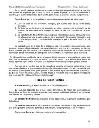 Universidad Católica de la Ssma. Concepción              Derecho Político – Sergio Sepúlveda F.
       En un sentido político, se dijo que el poder era la suprema potestad rectora y coactiva
del estado. Es suprema, por cuanto no tiene un poder superior, al cual se condicione y
coactiva, por cuanto esta dotada de la fuerza, para obligar o apremiar para su cumplimiento.

      Según Duverger, el poder político presenta algunas características, tales como:

      1. Que se trata de un fenómeno biológico, por cuanto solo se da entre seres
         animados
      2. Se trata de un fenómeno de coacción, es decir, relativo a la imposición de la
         voluntad de uno sobre otro, aunque no siempre sea una coacción de carácter
         física.
      3. Se trata también de un fenómeno de especial naturaleza psíquica, por cuanto tiene
         por objeto crear una presión, a través de la aceptación de un sujeto hacia otro, sea
         por medios psíquicos, por medio de la propaganda, por la llamada presión social
         difusa.

      La especialmente en el caso de la coacción, esa y el correlativo consentimiento, que
presta a quien es objeto del poder, no son excluyentes, sino que son coetarios y se dan en
forma paralela, por ello se dice que la esencia misma de la autoridad, se encuentra en la
convicción de los dominados. En este punto es donde radica la legitimidad de la autoridad.

 Ej. “Se obedece al capitán del barco, no porque tenga un grado o una charlatera, sobre sus
hombros, se le obedece porque se estima, que el es quien puede idóneamente llevar, el
barco a puerto, y por ello se le respeta y se acata lo que dicho capitán por ejemplo ordena.”

       Por otra parte, se dice que es de naturaleza psíquica porque los gobernados creen
que deben obedecer y que es necesario hacerlo a los gobernantes. Por ello, se señala que
no manda quien quiere, sino quien puede, o sea manda aquel que encuentra obediencia.
Ej.“Eso es lo que le pasó a Aristit, cuando desde la república, el pueblo decía que todavía
era el presidente, y lógicamente que nadie le creyó”

                               Tipos de Poder Político

      Max weber distingue 3 posibilidades de dominación legítima.

      De carácter racional: En la que existe dominación de negar con administración
burocrática, es decir, se obedece a normas impersonales y objetivas, así como las personas
que ejercen los cargos de gobierno.

        De carácter tradicional: En el cual se presta obediencia, a la persona establecida por
la tradición.

      De carácter carismático: Se obedece al caudillo en relación de la fe y de la confianza
que dicha persona constituye por motivo de heroísmo, de ejemplaridad, o de revelación.

      Por su parte Duverger, distingue respecto al poder político.



                                                                                             18
 