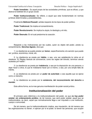 Universidad Católica de la Ssma. Concepción              Derecho Político – Sergio Sepúlveda F.
      Poder Inmediato: Es aquel propio de las sociedades primitivas, que es difuso, y que
abarca la totalidad de un grupo social.

        Poder Institucionalizado: Se refiere, a aquel que esta fundamentado en normas
jurídicas determinadas y preestablecidas.

      Finalmente Beltrand Russell, señala respecto de los tipos de poder político.

      Poder Tradicional: Se implica el consentimiento.

      Poder Revolucionario: Se implica la utopía, la ideología y el mito.

      Poder Desnudo: En el cual predomina la coacción.




      Respecto a las motivaciones por las cuales, quien es objeto del poder, presta su
consentimiento, Sánchez Agesta, dice que:

        1. La obediencia se puede prestar por temor, específicamente a la sanción que puede
ser: jurídica, económica, moral, etc.

      2. La obediencia se presta por hábito, o sea, una vez establecida la rutina en el
obedecer. Ej.“Reglas básicas de convivencia, como las reglas del tránsito, terminan siendo
acatadas por habito”.

       3. La obediencia se presta por indolencia, o sea por la disposición de una persona, a
dejar hacer a otros, lo que le molestaría hacer por si mismo, o sea, por una simple falta de
interés.

     4. La obediencia se presta por un poder de autoridad, o sea aquella que se ejerce
como un derecho.

     5. La obediencia se presta por la existencia, del reconocimiento del derecho a
mandar.

      Esta ultima forma, es la mas genuina manifestación de poder social jurídico.

                          Institucionalización del poder

        El principio para referirnos a la institucionalización del poder, es que no hay poder
estatal, sin ordenamiento jurídico, de tal manera, que será poder estatal, aquel que se
institucionaliza, es decir, aquel que normativamente llega a ser imputado a una institución,
cuerpo o comunidad.

       De tal manera, que la institucionalización implica, esa imputación, de tal manera que
las organizaciones no tienen, ni ejercen por si el poder, lo tienen las personas, que ocupan

                                                                                             19
 